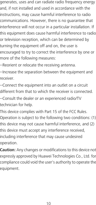 10generates, uses and can radiate radio frequency energy and, if not installed and used in accordance with the instructions, may cause harmful interference to radio communications. However, there is no guarantee that interference will not occur in a particular installation. If this equipment does cause harmful interference to radio or television reception, which can be determined by turning the equipment off and on, the user is encouraged to try to correct the interference by one or more of the following measures:--Reorient or relocate the receiving antenna.--Increase the separation between the equipment and receiver.--Connect the equipment into an outlet on a circuit different from that to which the receiver is connected.--Consult the dealer or an experienced radio/TV technician for help.This device complies with Part 15 of the FCC Rules. Operation is subject to the following two conditions: (1) this device may not cause harmful interference, and (2) this device must accept any interference received, including interference that may cause undesired operation.Caution: Any changes or modifications to this device not expressly approved by Huawei Technologies Co., Ltd. for compliance could void the user&apos;s authority to operate the equipment.
