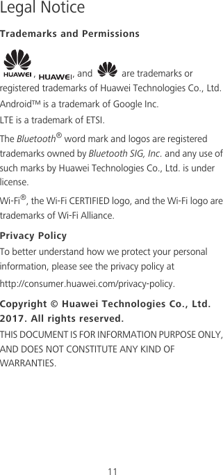 11Legal NoticeTrademarks and Permissions,  , and   are trademarks or registered trademarks of Huawei Technologies Co., Ltd.Android™ is a trademark of Google Inc.LTE is a trademark of ETSI.The Bluetooth® word mark and logos are registered trademarks owned by Bluetooth SIG, Inc. and any use of such marks by Huawei Technologies Co., Ltd. is under license. Wi-Fi®, the Wi-Fi CERTIFIED logo, and the Wi-Fi logo are trademarks of Wi-Fi Alliance.Privacy PolicyTo better understand how we protect your personal information, please see the privacy policy at http://consumer.huawei.com/privacy-policy.Copyright © Huawei Technologies Co., Ltd. 2017. All rights reserved.THIS DOCUMENT IS FOR INFORMATION PURPOSE ONLY, AND DOES NOT CONSTITUTE ANY KIND OF WARRANTIES.