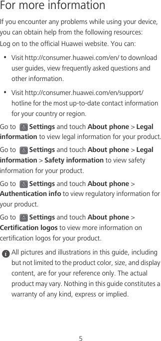 5For more informationIf you encounter any problems while using your device, you can obtain help from the following resources:Log on to the official Huawei website. You can:•  Visit http://consumer.huawei.com/en/ to download user guides, view frequently asked questions and other information.•  Visit http://consumer.huawei.com/en/support/hotline for the most up-to-date contact information for your country or region.Go to Settings and touch About phone &gt; Legal information to view legal information for your product.Go to Settings and touch About phone &gt; Legal information &gt; Safety information to view safety information for your product.Go to Settings and touch About phone &gt; Authentication info to view regulatory information for your product.Go to Settings and touch About phone &gt; Certification logos to view more information on certification logos for your product. All pictures and illustrations in this guide, including but not limited to the product color, size, and display content, are for your reference only. The actual product may vary. Nothing in this guide constitutes a warranty of any kind, express or implied.