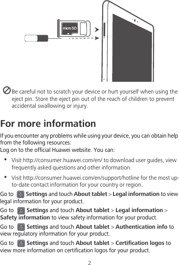 NJDSP4%2 Be careful not to scratch your device or hurt yourself when using the eject pin. Store the eject pin out of the reach of children to prevent accidental swallowing or injury.For more informationIf you encounter any problems while using your device, you can obtain help from the following resources:Log on to the official Huawei website. You can:•  Visit http://consumer.huawei.com/en/ to download user guides, view frequently asked questions and other information.•  Visit http://consumer.huawei.com/en/support/hotline for the most up-to-date contact information for your country or region.Go to Settings and touch About tablet &gt; Legal information to view legal information for your product.Go to Settings and touch About tablet &gt; Legal information &gt; Safety information to view safety information for your product.Go to Settings and touch About tablet &gt; Authentication info to view regulatory information for your product.Go to Settings and touch About tablet &gt; Certification logos to view more information on certification logos for your product.