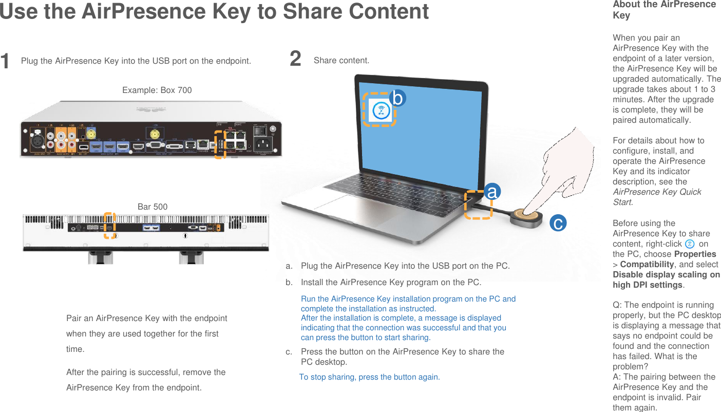 Use the AirPresence Key to Share Content About the AirPresenceKeyWhen you pair an AirPresence Key with the endpoint of a later version, the AirPresence Key will be upgraded automatically. The upgrade takes about 1 to 3 minutes. After the upgrade is complete, they will be paired automatically.For details about how to configure, install, and operate the AirPresenceKey and its indicator description, see the AirPresence Key Quick Start.Before using the AirPresence Key to share content, right-click       on the PC, choose Properties&gt; Compatibility, and select Disable display scaling on high DPI settings.Q: The endpoint is running properly, but the PC desktop is displaying a message that says no endpoint could be found and the connection has failed. What is the problem?A: The pairing between the AirPresence Key and the endpoint is invalid. Pair them again.1Pair an AirPresence Key with the endpoint when they are used together for the first time.After the pairing is successful, remove the AirPresence Key from the endpoint.Share content.abca. Plug the AirPresence Key into the USB port on the PC.b. Install the AirPresence Key program on the PC.Run the AirPresence Key installation program on the PC and complete the installation as instructed.After the installation is complete, a message is displayed indicating that the connection was successful and that you can press the button to start sharing.c. Press the button on the AirPresence Key to share the PC desktop.To stop sharing, press the button again.2Plug the AirPresence Key into the USB port on the endpoint.Example: Box 700Bar 500
