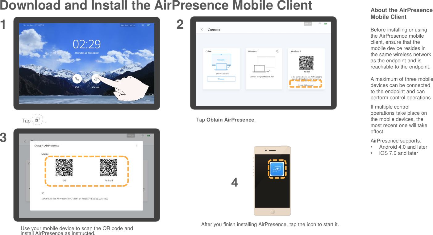 Download and Install the AirPresence Mobile Client About the AirPresenceMobile ClientBefore installing or using the AirPresence mobile client, ensure that the mobile device resides in the same wireless network as the endpoint and is reachable to the endpoint.A maximum of three mobile devices can be connected to the endpoint and can perform control operations.If multiple control operations take place on the mobile devices, the most recent one will take effect.AirPresence supports:•Android 4.0 and later•iOS 7.0 and later1 23Tap          . Tap Obtain AirPresence.Use your mobile device to scan the QR code and install AirPresence as instructed.After you finish installing AirPresence, tap the icon to start it.4