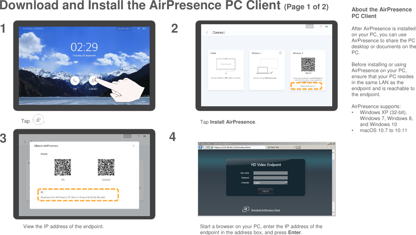 Download and Install the AirPresence PC Client (Page 1 of 2)1 23Tap .View the IP address of the endpoint.About the AirPresencePC ClientAfter AirPresence is installed on your PC, you can use AirPresence to share the PC desktop or documents on the PC.Before installing or using AirPresence on your PC, ensure that your PC resides in the same LAN as the endpoint and is reachable to the endpoint.AirPresence supports:•Windows XP (32-bit), Windows 7, Windows 8, and Windows 10•macOS 10.7 to 10.11Start a browser on your PC, enter the IP address of the endpoint in the address box, and press Enter.4Tap Install AirPresence.