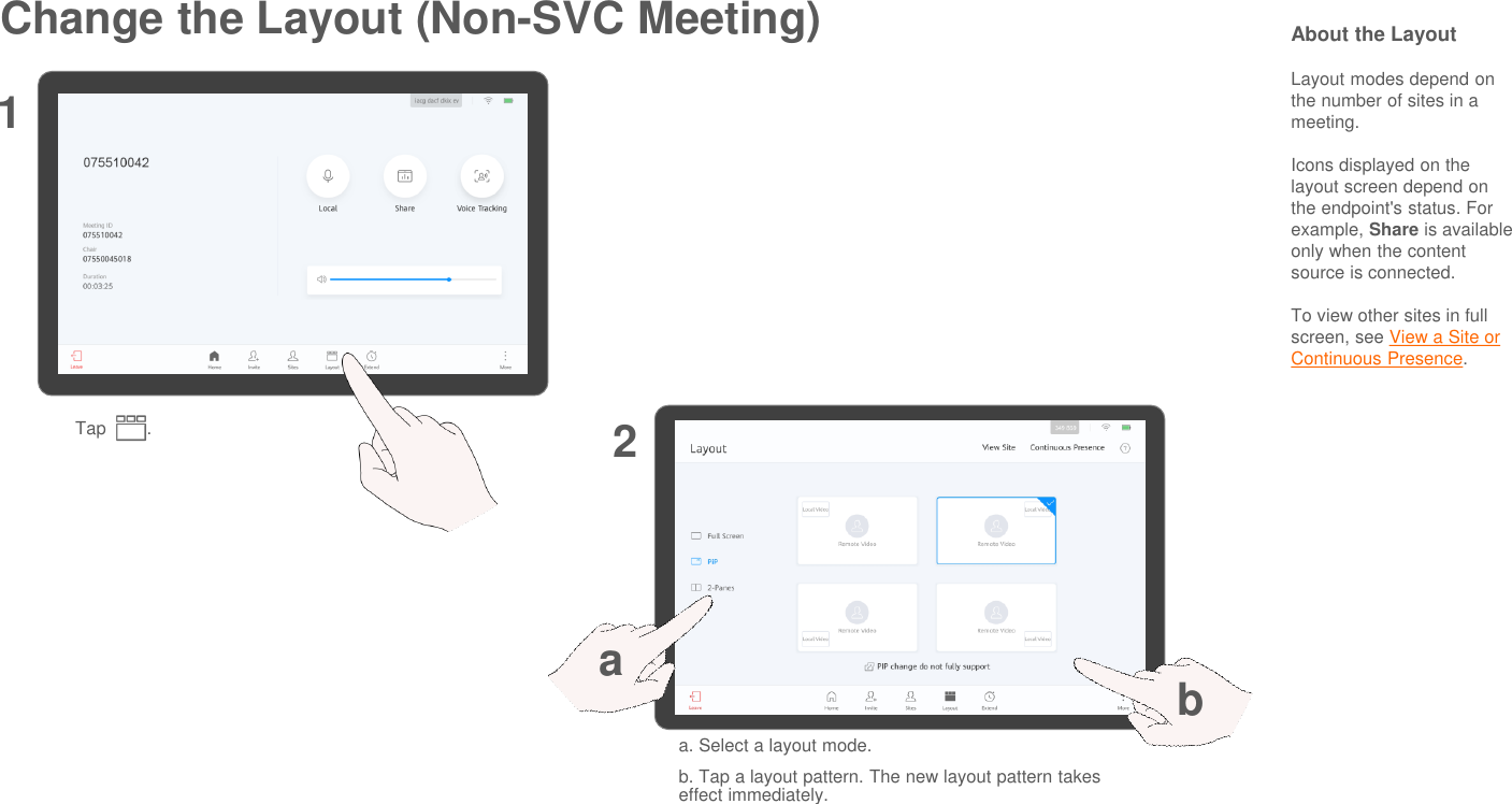 Change the Layout (Non-SVC Meeting)Tap        .12About the LayoutLayout modes depend on the number of sites in a meeting.Icons displayed on the layout screen depend on the endpoint&apos;s status. For example, Share is availableonly when the content source is connected.To view other sites in full screen, see View a Site or Continuous Presence.a. Select a layout mode.b. Tap a layout pattern. The new layout pattern takes effect immediately.ab