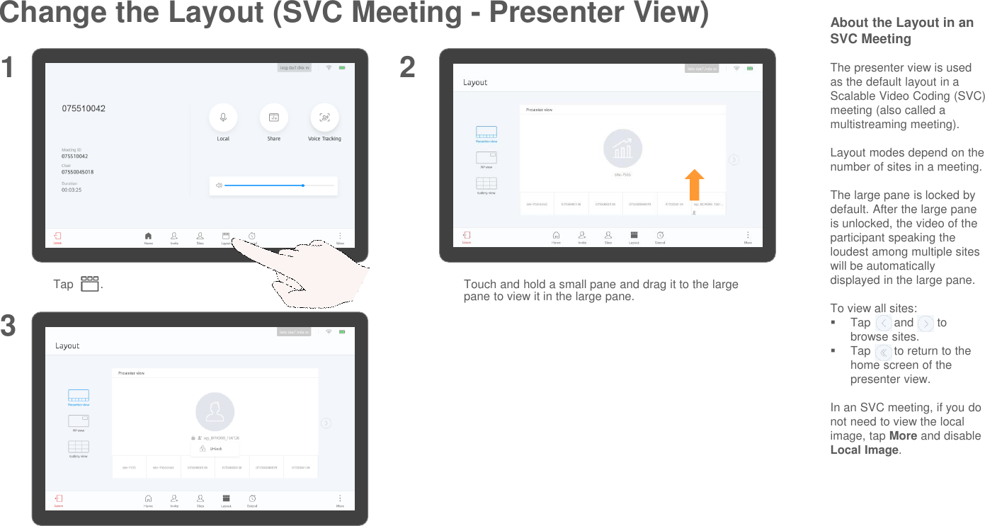 Change the Layout (SVC Meeting - Presenter View)Tap        .1 2About the Layout in an SVC MeetingThe presenter view is used as the default layout in a Scalable Video Coding (SVC) meeting (also called a multistreaming meeting).Layout modes depend on the number of sites in a meeting.The large pane is locked by default. After the large pane is unlocked, the video of the participant speaking the loudest among multiple sites will be automatically displayed in the large pane.To view all sites:Tap       and       to browse sites.Tap       to return to the home screen of the presenter view.In an SVC meeting, if you do not need to view the local image, tap More and disable Local Image.Touch and hold a small pane and drag it to the large pane to view it in the large pane.3