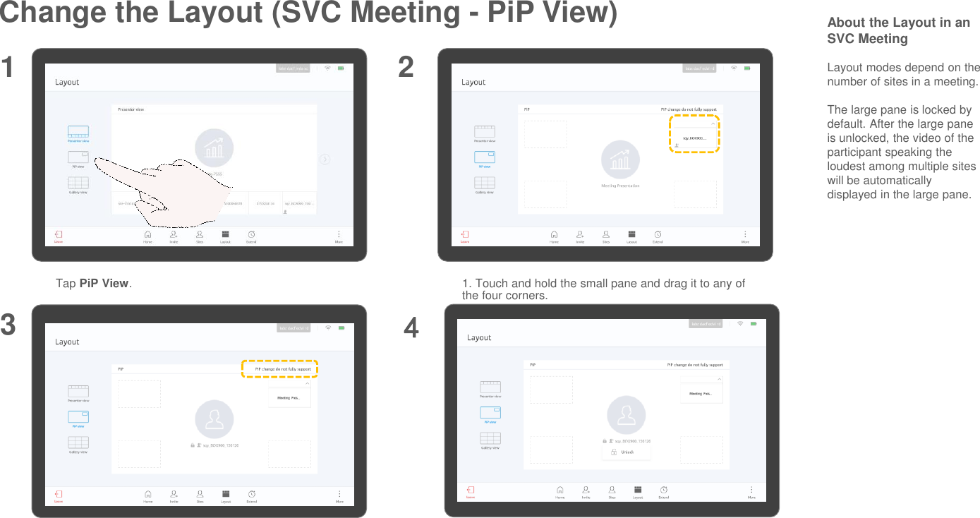 Change the Layout (SVC Meeting - PiP View)Tap PiP View.1 2About the Layout in an SVC MeetingLayout modes depend on the number of sites in a meeting.The large pane is locked by default. After the large pane is unlocked, the video of the participant speaking the loudest among multiple sites will be automatically displayed in the large pane.1. Touch and hold the small pane and drag it to any of the four corners.2. Tap the arrow icon in the upper right corner of the small pane to hide or show the small pane.34