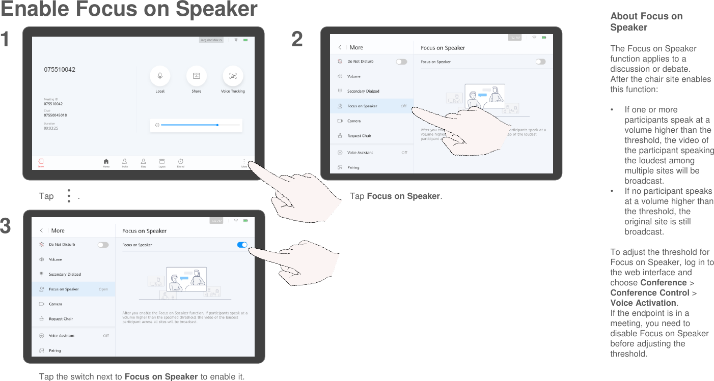 Enable Focus on Speaker About Focus on SpeakerThe Focus on Speaker function applies to a discussion or debate.After the chair site enables this function:•If one or more participants speak at a volume higher than the threshold, the video of the participant speaking the loudest among multiple sites will be broadcast.•If no participant speaks at a volume higher than the threshold, the original site is still broadcast.To adjust the threshold for Focus on Speaker, log in to the web interface and choose Conference &gt; Conference Control &gt; Voice Activation.If the endpoint is in a meeting, you need to disable Focus on Speaker before adjusting the threshold.Tap          . Tap Focus on Speaker.Tap the switch next to Focus on Speaker to enable it.1 23