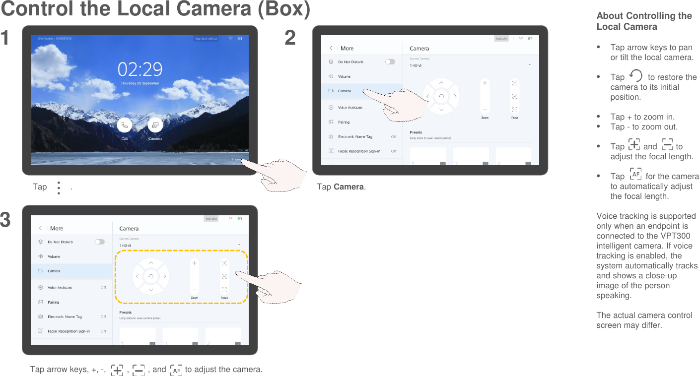 Control the Local Camera (Box) About Controlling the Local CameraTap arrow keys to pan or tilt the local camera.Tap          to restore the camera to its initial position.Tap + to zoom in.Tap - to zoom out.Tap        and        to adjust the focal length.Tap         for the camera to automatically adjust the focal length.Voice tracking is supported only when an endpoint is connected to the VPT300 intelligent camera. If voice tracking is enabled, the system automatically tracks and shows a close-up image of the person speaking.The actual camera control screen may differ.Tap arrow keys, +, -,         ,        , and        to adjust the camera.1 23Tap          . Tap Camera.