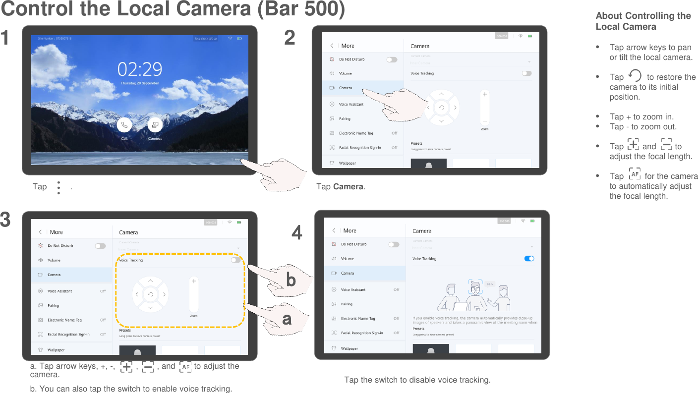 Control the Local Camera (Bar 500) About Controlling the Local CameraTap arrow keys to pan or tilt the local camera.Tap          to restore the camera to its initial position.Tap + to zoom in.Tap - to zoom out.Tap        and        to adjust the focal length.Tap         for the camera to automatically adjust the focal length.a. Tap arrow keys, +, -,         ,        , and        to adjust the camera.b. You can also tap the switch to enable voice tracking.1 23Tap          . Tap Camera.Tap the switch to disable voice tracking.4ab