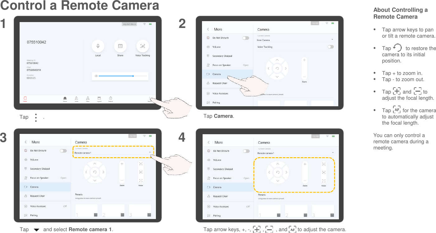 Control a Remote Camera About Controlling a Remote CameraTap arrow keys to pan or tilt a remote camera.Tap          to restore the camera to its initial position.Tap + to zoom in.Tap - to zoom out.Tap        and        to adjust the focal length.Tap        for the camera to automatically adjust the focal length.You can only control a remote camera during a meeting.1 23Tap          . Tap Camera.Tap          and select Remote camera 1.Tap arrow keys, +, -,        ,        , and       to adjust the camera.4
