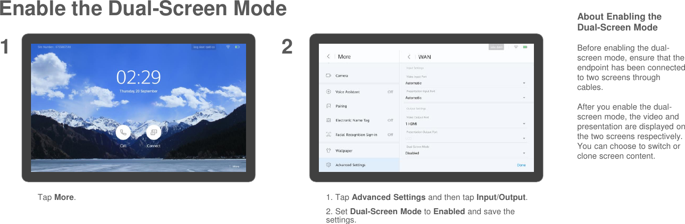Enable the Dual-Screen ModeTap More.1. Tap Advanced Settings and then tap Input/Output.2. Set Dual-Screen Mode to Enabled and save the settings.1 2About Enabling the Dual-Screen ModeBefore enabling the dual-screen mode, ensure that the endpoint has been connected to two screens through cables.After you enable the dual-screen mode, the video and presentation are displayed on the two screens respectively. You can choose to switch or clone screen content.