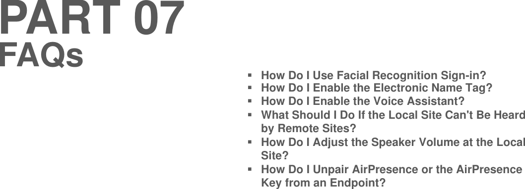 PART 07How Do I Use Facial Recognition Sign-in?How Do I Enable the Electronic Name Tag?How Do I Enable the Voice Assistant?What Should I Do If the Local Site Can&apos;t Be Heard by Remote Sites?How Do I Adjust the Speaker Volume at the Local Site?How Do I Unpair AirPresence or the AirPresenceKey from an Endpoint?FAQs