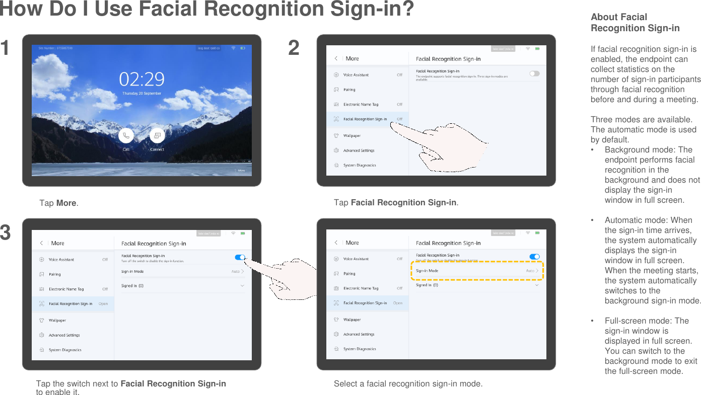 How Do I Use Facial Recognition Sign-in?Tap More.Tap Facial Recognition Sign-in.1 23Tap the switch next to Facial Recognition Sign-into enable it.About Facial Recognition Sign-inIf facial recognition sign-in is enabled, the endpoint can collect statistics on the number of sign-in participants through facial recognition before and during a meeting.Three modes are available. The automatic mode is used by default.•Background mode: The endpoint performs facial recognition in the background and does not display the sign-in window in full screen.•Automatic mode: When the sign-in time arrives, the system automatically displays the sign-in window in full screen. When the meeting starts, the system automatically switches to the background sign-in mode.•Full-screen mode: The sign-in window is displayed in full screen. You can switch to the background mode to exit the full-screen mode.Select a facial recognition sign-in mode.