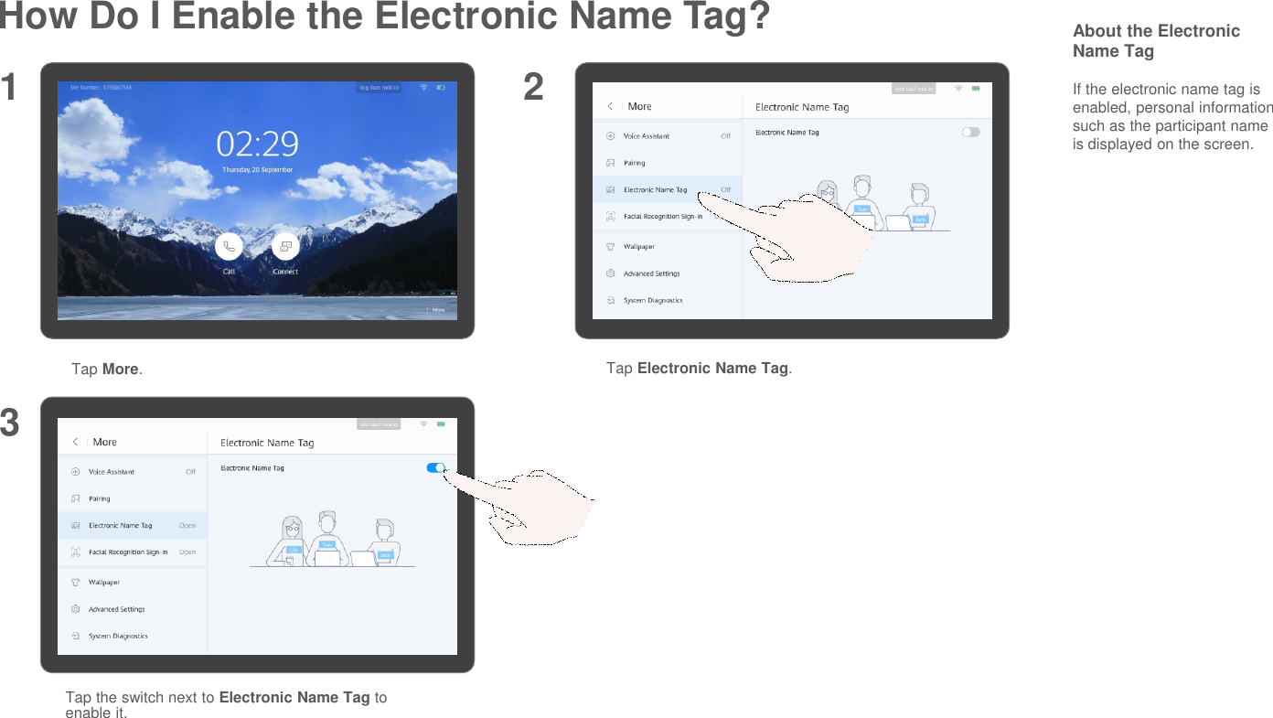 How Do I Enable the Electronic Name Tag?Tap More.Tap Electronic Name Tag.1 23Tap the switch next to Electronic Name Tag to enable it.About the Electronic Name TagIf the electronic name tag is enabled, personal information such as the participant name is displayed on the screen.