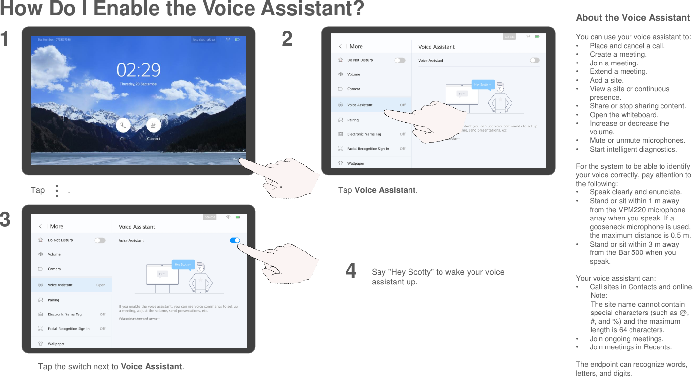 How Do I Enable the Voice Assistant?Tap          . Tap Voice Assistant.Say &quot;Hey Scotty&quot; to wake your voice assistant up.1 234Tap the switch next to Voice Assistant.About the Voice AssistantYou can use your voice assistant to:•Place and cancel a call.•Create a meeting.•Join a meeting.•Extend a meeting.•Add a site.•View a site or continuous presence.•Share or stop sharing content.•Open the whiteboard.•Increase or decrease the volume.•Mute or unmute microphones.•Start intelligent diagnostics.For the system to be able to identify your voice correctly, pay attention to the following: •Speak clearly and enunciate. •Stand or sit within 1 m away from the VPM220 microphone array when you speak. If a gooseneck microphone is used, the maximum distance is 0.5 m.•Stand or sit within 3 m away from the Bar 500 when you speak.Your voice assistant can:•Call sites in Contacts and online.Note:The site name cannot contain special characters (such as @, #, and %) and the maximum length is 64 characters.  •Join ongoing meetings.•Join meetings in Recents.The endpoint can recognize words, letters, and digits.