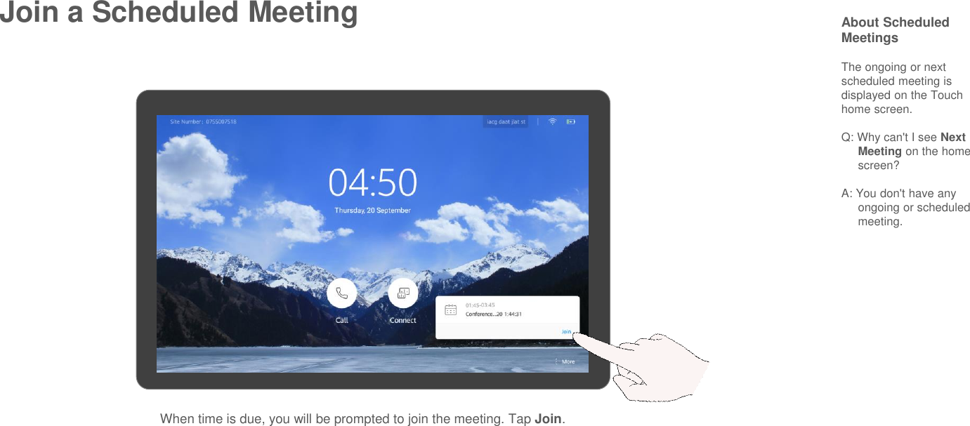 Join a Scheduled Meeting About Scheduled MeetingsThe ongoing or next scheduled meeting is displayed on the Touch home screen.Q: Why can&apos;t I see Next Meeting on the home screen?A: You don&apos;t have any ongoing or scheduled meeting.When time is due, you will be prompted to join the meeting. Tap Join.