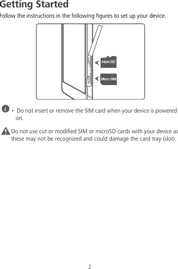 2Getting StartedFollow the instructions in the following figures to set up your device. •  Do not insert or remove the SIM card when your device is powered on.Caution Do not use cut or modified SIM or microSD cards with your device as these may not be recognized and could damage the card tray (slot).NJDSP4%.JDSP4*.