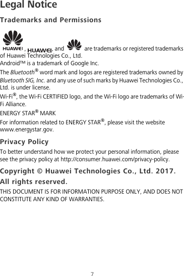 7Legal NoticeTrademarks and Permissions,  , and   are trademarks or registered trademarks of Huawei Technologies Co., Ltd.Android™ is a trademark of Google Inc.The Bluetooth® word mark and logos are registered trademarks owned by Bluetooth SIG, Inc. and any use of such marks by Huawei Technologies Co., Ltd. is under license. Wi-Fi®, the Wi-Fi CERTIFIED logo, and the Wi-Fi logo are trademarks of Wi-Fi Alliance.ENERGY STAR® MARKFor information related to ENERGY STAR®, please visit the website www.energystar.gov.Privacy PolicyTo better understand how we protect your personal information, please see the privacy policy at http://consumer.huawei.com/privacy-policy.Copyright © Huawei Technologies Co., Ltd. 2017. All rights reserved.THIS DOCUMENT IS FOR INFORMATION PURPOSE ONLY, AND DOES NOT CONSTITUTE ANY KIND OF WARRANTIES.