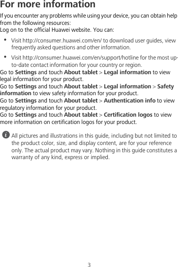 3For more informationIf you encounter any problems while using your device, you can obtain help from the following resources:Log on to the official Huawei website. You can:•  Visit http://consumer.huawei.com/en/ to download user guides, view frequently asked questions and other information.•  Visit http://consumer.huawei.com/en/support/hotline for the most up-to-date contact information for your country or region.Go to Settings and touch About tablet &gt; Legal information to view legal information for your product.Go to Settings and touch About tablet &gt; Legal information &gt; Safety information to view safety information for your product.Go to Settings and touch About tablet &gt; Authentication info to view regulatory information for your product.Go to Settings and touch About tablet &gt; Certification logos to view more information on certification logos for your product. All pictures and illustrations in this guide, including but not limited to the product color, size, and display content, are for your reference only. The actual product may vary. Nothing in this guide constitutes a warranty of any kind, express or implied.