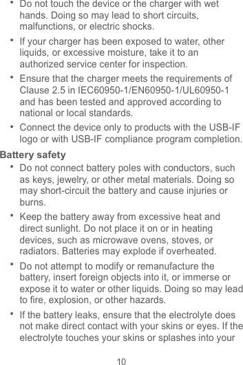 10  Do not touch the device or the charger with wet hands. Doing so may lead to short circuits, malfunctions, or electric shocks.  If your charger has been exposed to water, other liquids, or excessive moisture, take it to an authorized service center for inspection.  Ensure that the charger meets the requirements of Clause 2.5 in IEC60950-1/EN60950-1/UL60950-1 and has been tested and approved according to national or local standards.  Connect the device only to products with the USB-IF logo or with USB-IF compliance program completion. Battery safety  Do not connect battery poles with conductors, such as keys, jewelry, or other metal materials. Doing so may short-circuit the battery and cause injuries or burns.  Keep the battery away from excessive heat and direct sunlight. Do not place it on or in heating devices, such as microwave ovens, stoves, or radiators. Batteries may explode if overheated.  Do not attempt to modify or remanufacture the battery, insert foreign objects into it, or immerse or expose it to water or other liquids. Doing so may lead to fire, explosion, or other hazards.  If the battery leaks, ensure that the electrolyte does not make direct contact with your skins or eyes. If the electrolyte touches your skins or splashes into your 