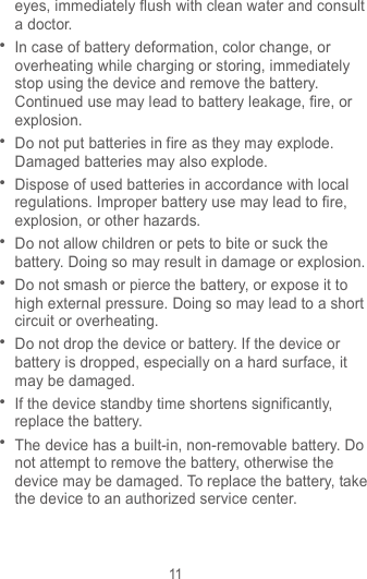 11 eyes, immediately flush with clean water and consult a doctor.  In case of battery deformation, color change, or overheating while charging or storing, immediately stop using the device and remove the battery. Continued use may lead to battery leakage, fire, or explosion.  Do not put batteries in fire as they may explode. Damaged batteries may also explode.  Dispose of used batteries in accordance with local regulations. Improper battery use may lead to fire, explosion, or other hazards.  Do not allow children or pets to bite or suck the battery. Doing so may result in damage or explosion.  Do not smash or pierce the battery, or expose it to high external pressure. Doing so may lead to a short circuit or overheating.    Do not drop the device or battery. If the device or battery is dropped, especially on a hard surface, it may be damaged.    If the device standby time shortens significantly, replace the battery.  The device has a built-in, non-removable battery. Do not attempt to remove the battery, otherwise the device may be damaged. To replace the battery, take the device to an authorized service center.   