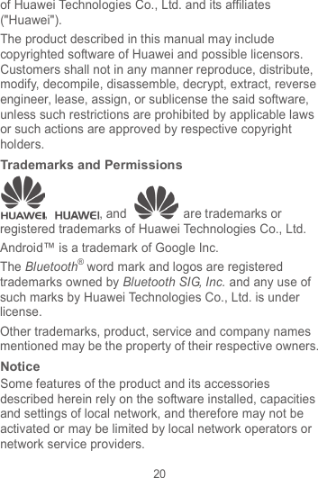 20 of Huawei Technologies Co., Ltd. and its affiliates (&quot;Huawei&quot;). The product described in this manual may include copyrighted software of Huawei and possible licensors. Customers shall not in any manner reproduce, distribute, modify, decompile, disassemble, decrypt, extract, reverse engineer, lease, assign, or sublicense the said software, unless such restrictions are prohibited by applicable laws or such actions are approved by respective copyright holders. Trademarks and Permissions ,  , and   are trademarks or registered trademarks of Huawei Technologies Co., Ltd. Android™ is a trademark of Google Inc. The Bluetooth® word mark and logos are registered trademarks owned by Bluetooth SIG, Inc. and any use of such marks by Huawei Technologies Co., Ltd. is under license.   Other trademarks, product, service and company names mentioned may be the property of their respective owners. Notice Some features of the product and its accessories described herein rely on the software installed, capacities and settings of local network, and therefore may not be activated or may be limited by local network operators or network service providers. 