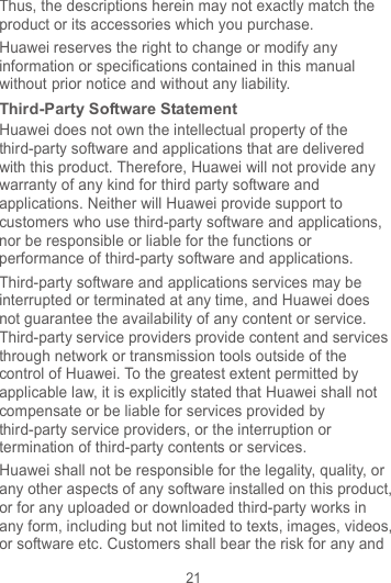 21 Thus, the descriptions herein may not exactly match the product or its accessories which you purchase. Huawei reserves the right to change or modify any information or specifications contained in this manual without prior notice and without any liability. Third-Party Software Statement Huawei does not own the intellectual property of the third-party software and applications that are delivered with this product. Therefore, Huawei will not provide any warranty of any kind for third party software and applications. Neither will Huawei provide support to customers who use third-party software and applications, nor be responsible or liable for the functions or performance of third-party software and applications. Third-party software and applications services may be interrupted or terminated at any time, and Huawei does not guarantee the availability of any content or service. Third-party service providers provide content and services through network or transmission tools outside of the control of Huawei. To the greatest extent permitted by applicable law, it is explicitly stated that Huawei shall not compensate or be liable for services provided by third-party service providers, or the interruption or termination of third-party contents or services. Huawei shall not be responsible for the legality, quality, or any other aspects of any software installed on this product, or for any uploaded or downloaded third-party works in any form, including but not limited to texts, images, videos, or software etc. Customers shall bear the risk for any and 
