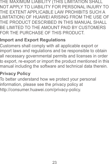 23 THE MAXIMUM LIABILITY (THIS LIMITATION SHALL NOT APPLY TO LIABILITY FOR PERSONAL INJURY TO THE EXTENT APPLICABLE LAW PROHIBITS SUCH A LIMITATION) OF HUAWEI ARISING FROM THE USE OF THE PRODUCT DESCRIBED IN THIS MANUAL SHALL BE LIMITED TO THE AMOUNT PAID BY CUSTOMERS FOR THE PURCHASE OF THIS PRODUCT. Import and Export Regulations Customers shall comply with all applicable export or import laws and regulations and be responsible to obtain all necessary governmental permits and licenses in order to export, re-export or import the product mentioned in this manual including the software and technical data therein. Privacy Policy To better understand how we protect your personal information, please see the privacy policy at http://consumer.huawei.com/privacy-policy. 