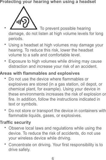6 Protecting your hearing when using a headset   To prevent possible hearing damage, do not listen at high volume levels for long periods.    Using a headset at high volumes may damage your hearing. To reduce this risk, lower the headset volume to a safe and comfortable level.  Exposure to high volumes while driving may cause distraction and increase your risk of an accident. Areas with flammables and explosives  Do not use the device where flammables or explosives are stored (in a gas station, oil depot, or chemical plant, for example). Using your device in these environments increases the risk of explosion or fire. In addition, follow the instructions indicated in text or symbols.  Do not store or transport the device in containers with flammable liquids, gases, or explosives. Traffic security  Observe local laws and regulations while using the device. To reduce the risk of accidents, do not use your wireless device while driving.  Concentrate on driving. Your first responsibility is to drive safely. 