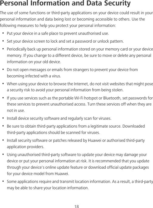 18Personal Information and Data SecurityThe use of some functions or third-party applications on your device could result in your personal information and data being lost or becoming accessible to others. Use the following measures to help you protect your personal information:•  Put your device in a safe place to prevent unauthorised use.•  Set your device screen to lock and set a password or unlock pattern.•  Periodically back up personal information stored on your memory card or your device memory. If you change to a different device, be sure to move or delete any personal information on your old device.•  Do not open messages or emails from strangers to prevent your device from becoming infected with a virus.•  When using your device to browse the Internet, do not visit websites that might pose a security risk to avoid your personal information from being stolen.•  If you use services such as the portable Wi-Fi hotspot or Bluetooth, set passwords for these services to prevent unauthorised access. Turn these services off when they are not in use.•  Install device security software and regularly scan for viruses.•  Be sure to obtain third-party applications from a legitimate source. Downloaded third-party applications should be scanned for viruses.•  Install security software or patches released by Huawei or authorised third-party application providers.•  Using unauthorised third-party software to update your device may damage your device or put your personal information at risk. It is recommended that you update through your device&apos;s online update feature or download official update packages for your device model from Huawei.•  Some applications require and transmit location information. As a result, a third-party may be able to share your location information.