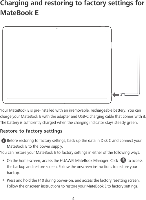 4Charging and restoring to factory settings for MateBook EYour MateBook E is pre-installed with an irremovable, rechargeable battery. You can charge your MateBook E with the adapter and USB-C charging cable that comes with it. The battery is sufficiently charged when the charging indicator stays steady green.Restore to factory settings Before restoring to factory settings, back up the data in Disk C and connect your MateBook E to the power supply.You can restore your MateBook E to factory settings in either of the following ways.•  On the home screen, access the HUAWEI MateBook Manager. Click  to access the backup and restore screen. Follow the onscreen instructions to restore your backup.•  Press and hold the F10 during power-on, and access the factory resetting screen. Follow the onscreen instructions to restore your MateBook E to factory settings.