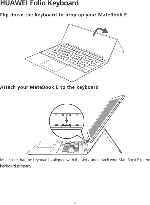 5HUAWEI Folio KeyboardFlip down the keyboard to prop up your MateBook EAttach your MateBook E to the keyboardMake sure that the keyboard is aligned with the slots, and attach your MateBook E to the keyboard properly.