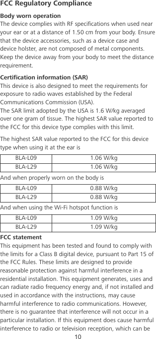 FCC Regulatory ComplianceBody worn operationThe device complies with RF specications when used nearyour ear or at a distance of 1.50 cm from your body. Ensurethat the device accessories, such as a device case anddevice holster, are not composed of metal components.Keep the device away from your body to meet the distancerequirement.Certication information (SAR)This device is also designed to meet the requirements forexposure to radio waves established by the FederalCommunications Commission (USA).The SAR limit adopted by the USA is 1.6 W/kg averagedover one gram of tissue. The highest SAR value reported tothe FCC for this device type complies with this limit.The highest SAR value reported to the FCC for this devicetype when using it at the ear isBLA-L09 1.06 W/kgBLA-L29 1.06 W/kgAnd when properly worn on the body isBLA-L09 0.88 W/kgBLA-L29 0.88 W/kgAnd when using the Wi-Fi hotspot function isBLA-L09 1.09 W/kgBLA-L29 1.09 W/kgFCC statementThis equipment has been tested and found to comply withthe limits for a Class B digital device, pursuant to Part 15 ofthe FCC Rules. These limits are designed to providereasonable protection against harmful interference in aresidential installation. This equipment generates, uses andcan radiate radio frequency energy and, if not installed andused in accordance with the instructions, may causeharmful interference to radio communications. However,there is no guarantee that interference will not occur in aparticular installation. If this equipment does cause harmfulinterference to radio or television reception, which can be10