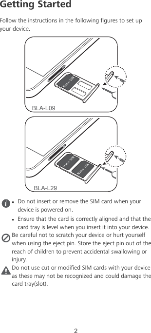 Getting StartedFollow the instructions in the following gures to set upyour device.BLA-L09BLA-L29lDo not insert or remove the SIM card when yourdevice is powered on.lEnsure that the card is correctly aligned and that thecard tray is level when you insert it into your device.Be careful not to scratch your device or hurt yourselfwhen using the eject pin. Store the eject pin out of thereach of children to prevent accidental swallowing orinjury.Do not use cut or modied SIM cards with your deviceas these may not be recognized and could damage thecard tray(slot).2