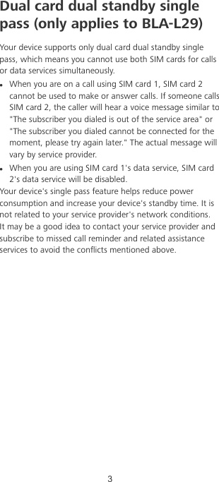 Dual card dual standby singlepass (only applies to BLA-L29)Your device supports only dual card dual standby singlepass, which means you cannot use both SIM cards for callsor data services simultaneously.lWhen you are on a call using SIM card 1, SIM card 2cannot be used to make or answer calls. If someone callsSIM card 2, the caller will hear a voice message similar to&quot;The subscriber you dialed is out of the service area&quot; or&quot;The subscriber you dialed cannot be connected for themoment, please try again later.&quot; The actual message willvary by service provider.lWhen you are using SIM card 1&apos;s data service, SIM card2&apos;s data service will be disabled.Your device&apos;s single pass feature helps reduce powerconsumption and increase your device&apos;s standby time. It isnot related to your service provider&apos;s network conditions.It may be a good idea to contact your service provider andsubscribe to missed call reminder and related assistanceservices to avoid the conicts mentioned above.3