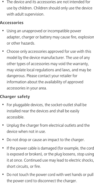 •  The device and its accessories are not intended for use by children. Children should only use the device with adult supervision. Accessories•  Using an unapproved or incompatible power adapter, charger or battery may cause fire, explosion or other hazards. •  Choose only accessories approved for use with this model by the device manufacturer. The use of any other types of accessories may void the warranty, may violate local regulations and laws, and may be dangerous. Please contact your retailer for information about the availability of approved accessories in your area.Charger safety•  For pluggable devices, the socket-outlet shall be installed near the devices and shall be easily accessible.•  Unplug the charger from electrical outlets and the device when not in use.•  Do not drop or cause an impact to the charger.•  If the power cable is damaged (for example, the cord is exposed or broken), or the plug loosens, stop using it at once. Continued use may lead to electric shocks, short circuits, or fire.•  Do not touch the power cord with wet hands or pull the power cord to disconnect the charger.