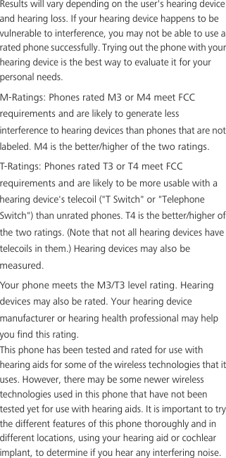 Results will vary depending on the user&apos;s hearing device and hearing loss. If your hearing device happens to be vulnerable to interference, you may not be able to use a rated phone successfully. Trying out the phone with your hearing device is the best way to evaluate it for your personal needs.M-Ratings: Phones rated M3 or M4 meet FCC requirements and are likely to generate less interference to hearing devices than phones that are not labeled. M4 is the better/higher of the two ratings.T-Ratings: Phones rated T3 or T4 meet FCC requirements and are likely to be more usable with a hearing device&apos;s telecoil (&quot;T Switch&quot; or &quot;Telephone Switch&quot;) than unrated phones. T4 is the better/higher of the two ratings. (Note that not all hearing devices have telecoils in them.) Hearing devices may also be measured.Your phone meets the M3/T3 level rating. Hearing devices may also be rated. Your hearing device manufacturer or hearing health professional may help you find this rating. This phone has been tested and rated for use with hearing aids for some of the wireless technologies that it uses. However, there may be some newer wireless technologies used in this phone that have not been tested yet for use with hearing aids. It is important to try the different features of this phone thoroughly and in different locations, using your hearing aid or cochlear implant, to determine if you hear any interfering noise. 