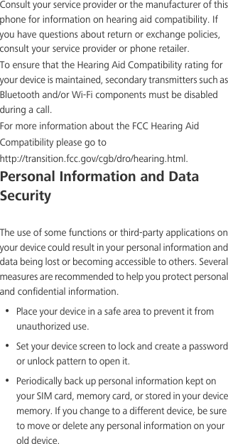 Consult your service provider or the manufacturer of this phone for information on hearing aid compatibility. If you have questions about return or exchange policies, consult your service provider or phone retailer. To ensure that the Hearing Aid Compatibility rating for your device is maintained, secondary transmitters such as Bluetooth and/or Wi-Fi components must be disabled during a call.For more information about the FCC Hearing AidCompatibility please go tohttp://transition.fcc.gov/cgb/dro/hearing.html.Personal Information and Data SecurityThe use of some functions or third-party applications on your device could result in your personal information and data being lost or becoming accessible to others. Several measures are recommended to help you protect personal and confidential information.•  Place your device in a safe area to prevent it from unauthorized use.•  Set your device screen to lock and create a password or unlock pattern to open it.•  Periodically back up personal information kept on your SIM card, memory card, or stored in your device memory. If you change to a different device, be sure to move or delete any personal information on your old device.