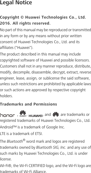 Legal NoticeCopyright © Huawei Technologies Co., Ltd. 2016. All rights reserved.No part of this manual may be reproduced or transmitted in any form or by any means without prior written consent of Huawei Technologies Co., Ltd. and its affiliates (&quot;Huawei&quot;).The product described in this manual may include copyrighted software of Huawei and possible licensors. Customers shall not in any manner reproduce, distribute, modify, decompile, disassemble, decrypt, extract, reverse engineer, lease, assign, or sublicense the said software, unless such restrictions are prohibited by applicable laws or such actions are approved by respective copyright holders.Trademarks and Permissions，,  , and   are trademarks or registered trademarks of Huawei Technologies Co., Ltd.Android™ is a trademark of Google Inc.LTE is a trademark of ETSI.The Bluetooth® word mark and logos are registered trademarks owned by Bluetooth SIG, Inc. and any use of such marks by Huawei Technologies Co., Ltd. is under license. Wi-Fi®, the Wi-Fi CERTIFIED logo, and the Wi-Fi logo are trademarks of Wi-Fi Alliance.