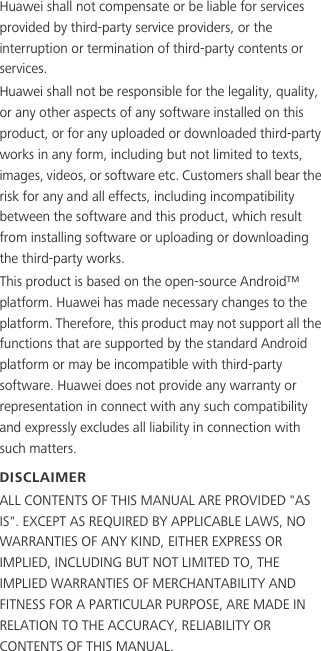 Huawei shall not compensate or be liable for services provided by third-party service providers, or the interruption or termination of third-party contents or services.Huawei shall not be responsible for the legality, quality, or any other aspects of any software installed on this product, or for any uploaded or downloaded third-party works in any form, including but not limited to texts, images, videos, or software etc. Customers shall bear the risk for any and all effects, including incompatibility between the software and this product, which result from installing software or uploading or downloading the third-party works.This product is based on the open-source Android™ platform. Huawei has made necessary changes to the platform. Therefore, this product may not support all the functions that are supported by the standard Android platform or may be incompatible with third-party software. Huawei does not provide any warranty or representation in connect with any such compatibility and expressly excludes all liability in connection with such matters.DISCLAIMERALL CONTENTS OF THIS MANUAL ARE PROVIDED &quot;AS IS&quot;. EXCEPT AS REQUIRED BY APPLICABLE LAWS, NO WARRANTIES OF ANY KIND, EITHER EXPRESS OR IMPLIED, INCLUDING BUT NOT LIMITED TO, THE IMPLIED WARRANTIES OF MERCHANTABILITY AND FITNESS FOR A PARTICULAR PURPOSE, ARE MADE IN RELATION TO THE ACCURACY, RELIABILITY OR CONTENTS OF THIS MANUAL.