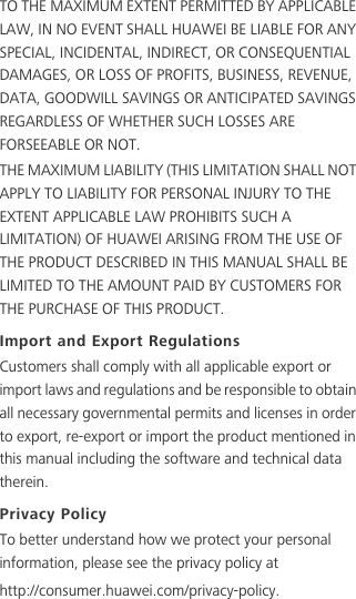 TO THE MAXIMUM EXTENT PERMITTED BY APPLICABLE LAW, IN NO EVENT SHALL HUAWEI BE LIABLE FOR ANY SPECIAL, INCIDENTAL, INDIRECT, OR CONSEQUENTIAL DAMAGES, OR LOSS OF PROFITS, BUSINESS, REVENUE, DATA, GOODWILL SAVINGS OR ANTICIPATED SAVINGS REGARDLESS OF WHETHER SUCH LOSSES ARE FORSEEABLE OR NOT.THE MAXIMUM LIABILITY (THIS LIMITATION SHALL NOT APPLY TO LIABILITY FOR PERSONAL INJURY TO THE EXTENT APPLICABLE LAW PROHIBITS SUCH A LIMITATION) OF HUAWEI ARISING FROM THE USE OF THE PRODUCT DESCRIBED IN THIS MANUAL SHALL BE LIMITED TO THE AMOUNT PAID BY CUSTOMERS FOR THE PURCHASE OF THIS PRODUCT.Import and Export RegulationsCustomers shall comply with all applicable export or import laws and regulations and be responsible to obtain all necessary governmental permits and licenses in order to export, re-export or import the product mentioned in this manual including the software and technical data therein.Privacy PolicyTo better understand how we protect your personal information, please see the privacy policy athttp://consumer.huawei.com/privacy-policy.