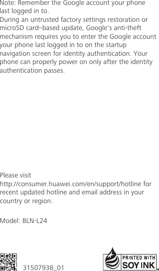 Model: BLN-L2431507938_01Please visithttp://consumer.huawei.com/en/support/hotline for recent updated hotline and email address in your country or region.Note: Remember the Google account your phonelast logged in to.During an untrusted factory settings restoration ormicroSD card–based update, Google&apos;s anti-theftmechanism requires you to enter the Google accountyour phone last logged in to on the startupnavigation screen for identity authentication. Yourphone can properly power on only after the identityauthentication passes.