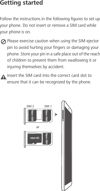 Getting startedFollow the instructions in the following figures to set up your phone. Do not insert or remove a SIM card while your phone is on. Please exercise caution when using the SIM ejector pin to avoid hurting your fingers or damaging your phone. Store your pin in a safe place out of the reach of children to prevent them from swallowing it or injuring themselves by accident.Caution Insert the SIM card into the correct card slot to ensure that it can be recognized by the phone./BOP4*.NJDSP4%/BOP4*.SIM 2 SIM 1/BOP4*.or
