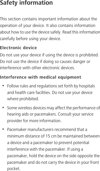 Safety informationThis section contains important information about the operation of your device. It also contains information about how to use the device safely. Read this information carefully before using your device.Electronic deviceDo not use your device if using the device is prohibited. Do not use the device if doing so causes danger or interference with other electronic devices.Interference with medical equipment•  Follow rules and regulations set forth by hospitals and health care facilities. Do not use your device where prohibited.•  Some wireless devices may affect the performance of hearing aids or pacemakers. Consult your service provider for more information.•  Pacemaker manufacturers recommend that a minimum distance of 15 cm be maintained between a device and a pacemaker to prevent potential interference with the pacemaker. If using a pacemaker, hold the device on the side opposite the pacemaker and do not carry the device in your front pocket.