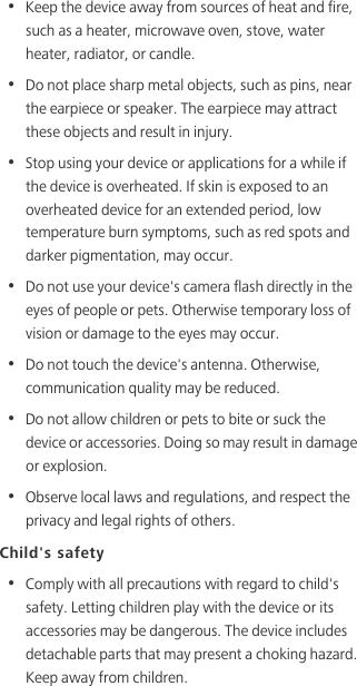 •  Keep the device away from sources of heat and fire, such as a heater, microwave oven, stove, water heater, radiator, or candle.•  Do not place sharp metal objects, such as pins, near the earpiece or speaker. The earpiece may attract these objects and result in injury. •  Stop using your device or applications for a while if the device is overheated. If skin is exposed to an overheated device for an extended period, low temperature burn symptoms, such as red spots and darker pigmentation, may occur. •  Do not use your device&apos;s camera flash directly in the eyes of people or pets. Otherwise temporary loss of vision or damage to the eyes may occur.•  Do not touch the device&apos;s antenna. Otherwise, communication quality may be reduced. •  Do not allow children or pets to bite or suck the device or accessories. Doing so may result in damage or explosion.•  Observe local laws and regulations, and respect the privacy and legal rights of others. Child&apos;s safety•  Comply with all precautions with regard to child&apos;s safety. Letting children play with the device or its accessories may be dangerous. The device includes detachable parts that may present a choking hazard. Keep away from children.