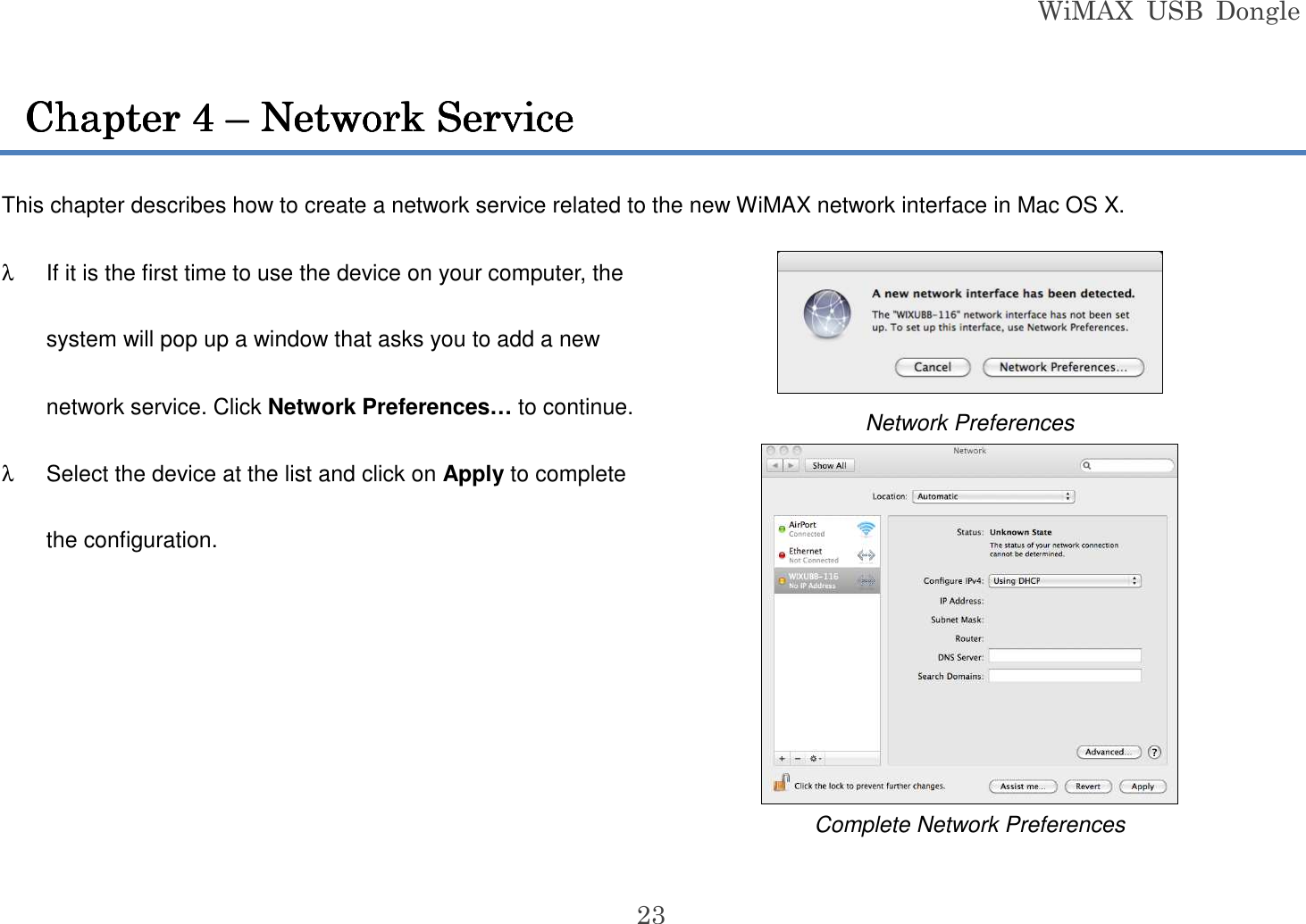 WiMAX  USB  Dongle  23 This chapter describes how to create a network service related to the new WiMAX network interface in Mac OS X. λ  If it is the first time to use the device on your computer, the system will pop up a window that asks you to add a new network service. Click Network Preferences… to continue. λ  Select the device at the list and click on Apply to complete the configuration.   Network Preferences  Complete Network Preferences Chapter Chapter Chapter Chapter 4444    –––– Network Service Network Service Network Service Network Service    