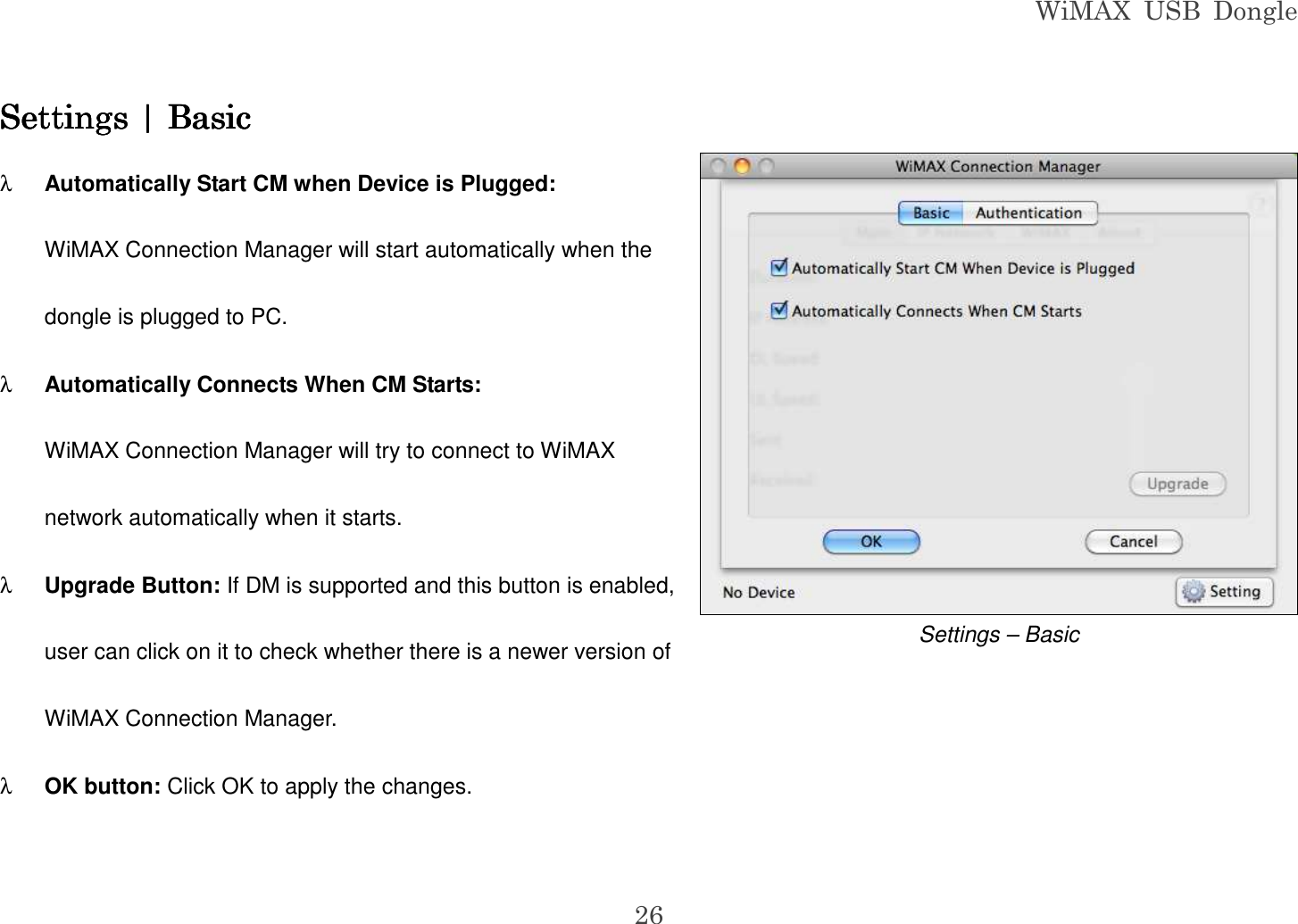 WiMAX  USB  Dongle  26 Settings | BasicSettings | BasicSettings | BasicSettings | Basic    λ Automatically Start CM when Device is Plugged: WiMAX Connection Manager will start automatically when the dongle is plugged to PC. λ Automatically Connects When CM Starts: WiMAX Connection Manager will try to connect to WiMAX network automatically when it starts. λ Upgrade Button: If DM is supported and this button is enabled, user can click on it to check whether there is a newer version of WiMAX Connection Manager. λ OK button: Click OK to apply the changes.  Settings – Basic 