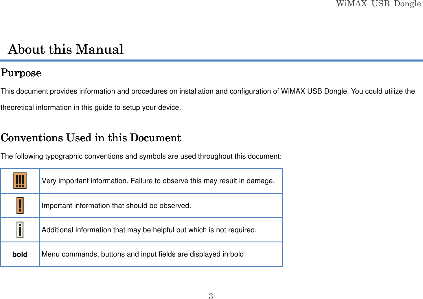 WiMAX  USB  Dongle  3  PurposePurposePurposePurpose    This document provides information and procedures on installation and configuration of WiMAX USB Dongle. You could utilize the theoretical information in this guide to setup your device.  Conventions Used in this DocumentConventions Used in this DocumentConventions Used in this DocumentConventions Used in this Document    The following typographic conventions and symbols are used throughout this document:  Very important information. Failure to observe this may result in damage.  Important information that should be observed.  Additional information that may be helpful but which is not required. bold  Menu commands, buttons and input fields are displayed in bold About this ManualAbout this ManualAbout this ManualAbout this Manual    