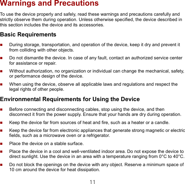 11 Warnings and Precautions To use the device properly and safely, read these warnings and precautions carefully and strictly observe them during operation. Unless otherwise specified, the device described in this section includes the device and its accessories. Basic Requirements  During storage, transportation, and operation of the device, keep it dry and prevent it from colliding with other objects.  Do not dismantle the device. In case of any fault, contact an authorized service center for assistance or repair.  Without authorization, no organization or individual can change the mechanical, safety, or performance design of the device.  When using the device, observe all applicable laws and regulations and respect the legal rights of other people. Environmental Requirements for Using the Device  Before connecting and disconnecting cables, stop using the device, and then disconnect it from the power supply. Ensure that your hands are dry during operation.  Keep the device far from sources of heat and fire, such as a heater or a candle.  Keep the device far from electronic appliances that generate strong magnetic or electric fields, such as a microwave oven or a refrigerator.  Place the device on a stable surface.  Place the device in a cool and well-ventilated indoor area. Do not expose the device to direct sunlight. Use the device in an area with a temperature ranging from 0°C to 40°C.  Do not block the openings on the device with any object. Reserve a minimum space of 10 cm around the device for heat dissipation. 
