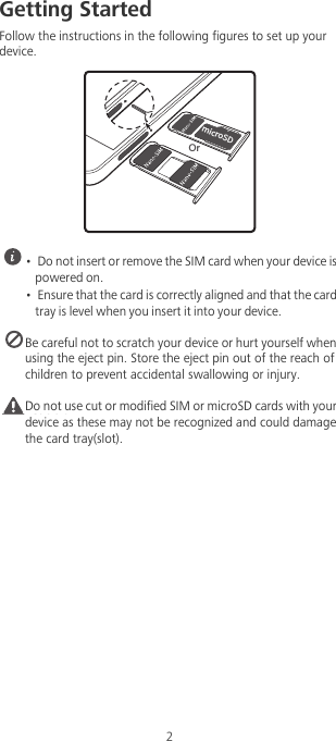 2Getting StartedFollow the instructions in the following figures to set up your device. •  Do not insert or remove the SIM card when your device is powered on.•  Ensure that the card is correctly aligned and that the card tray is level when you insert it into your device. Be careful not to scratch your device or hurt yourself when using the eject pin. Store the eject pin out of the reach of children to prevent accidental swallowing or injury.Caution Do not use cut or modified SIM or microSD cards with your device as these may not be recognized and could damage the card tray(slot).NJDSP4%5X